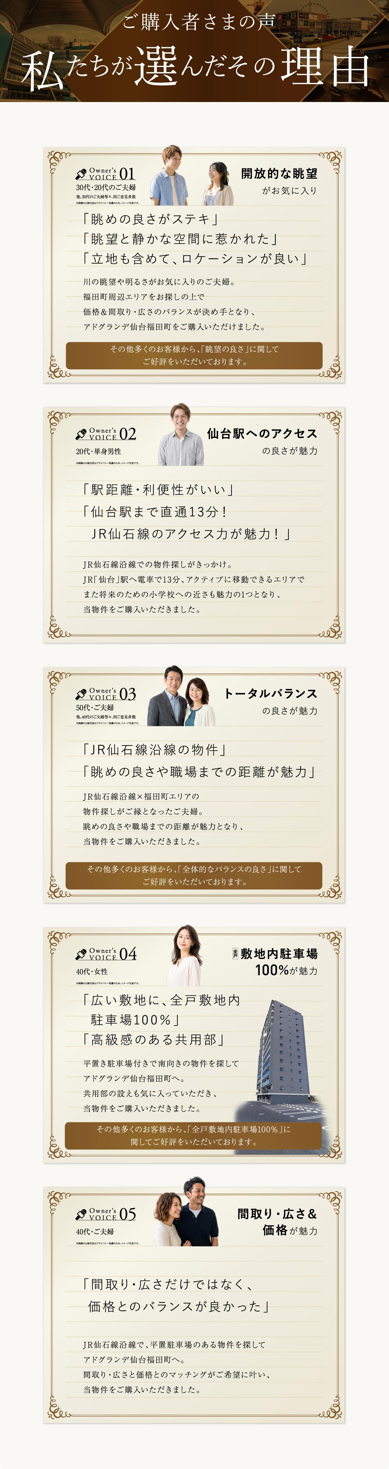 ご購入者さまの声 私たちが選んだその理由／Owner's Voice 01 開放的な眺望がお気に入り（30代・20代のご夫婦）／02 仙台駅へのアクセスの良さが魅力（20代・単身男性）／03 トータルバランスの良さが魅力（50代・ご夫婦）／04 敷地内駐車場100%が魅力（40代・女性）／05 間取り・広さ＆価格が魅力（40代・ご夫婦）